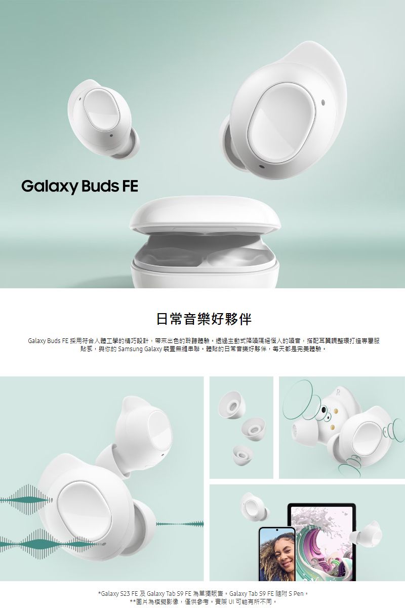 Galaxy Buds FE日常音樂好夥伴Galaxy Buds FE 採用符合人體工學的精巧設計,帶來出色的聆聽體驗透過主動式降噪隔絕惱人的噪音,搭配耳調整環打造貼感,與你的 Samsung Galaxy 裝置無縫串聯體貼的日常音樂好夥伴,每天都是完美體驗。*Galaxy S23 FE 及 Galaxy Tab S9 FE 為單獨販售。Galaxy Tab S9 FE 随附 S Pen。**圖片為模擬影像,僅供參考。實際 UI 可能有所不同。R