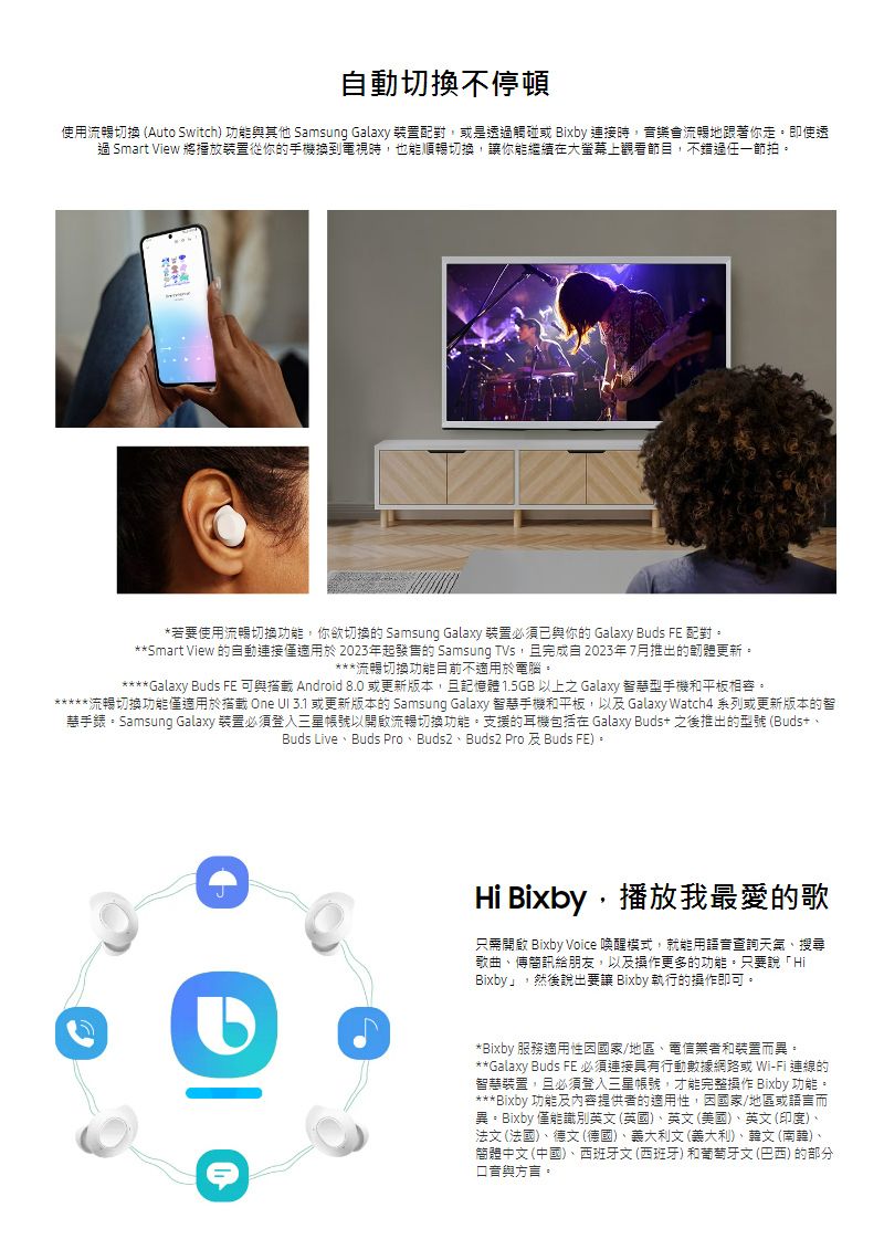 自動切換不停頓使用流暢切換 (Auto Switch) 功能其他 Samsung Galaxy 裝置配對或是透觸碰或 Bixby 連接時,音樂會流暢地跟著你走即使透過 Smart View 將播放裝置從你的手機換到電視時,也能順暢切換,讓你能繼續在大螢幕上觀看節目,不錯過。*若要使用流暢切換功能,你切換的 Samsung Galaxy 裝置必須已與你的 Galaxy Buds FE 配對。**Smart View 的自動連接僅適用於 2023年起發售的 Samsung TVs,且完成自2023年7月推出的韌體更新。***流暢切換功能目前不適用於電腦。Galaxy Buds FE 與 Android 8.0 或更新版本,且記憶體 1.5GB 以上之 Galaxy 智慧型手機和平板相容。*流暢切換功能僅適用於搭載 One  3.1 或更新版本的 Samsung Galaxy 智慧手機和平板,以及 Galaxy Watch4 系列或更新版本的智手錶。Samsung Galaxy 裝置必須登入三星帳號以開啟流暢切換功能。支援的耳機包括在 Galaxy Buds 之後推出的型號(Buds+Buds LiveBuds Pro、、Buds2 Pro 及 Buds FE)。Hi Bixby,播放我最愛的歌只需開啟 Bixby Voice 喚醒模式,就能用語音查詢天氣、搜尋歌曲、傳簡訊給朋友,以及操作更多的功能。只要說「HiBixby」,然後說出要讓 Bixby 執行的操作即可。*Bixby 服務適用性國家/地區、電信業者和裝置而異。**Galaxy Buds FE 必須連接具有行動數據網路或 Wi-Fi 連線的智慧裝置,且必須登入三星帳號,才能完整操作 Bixby 功能。***Bixby 功能及提供者的適用性,因國家/地區或語言而異。Bixby 僅能識別英(英國)、英文 (美國)、英文(印度)、法文 (法國)、德文(德國)、義大利文(義大利)、韓文(南韓)、簡體中文(中國)、西班牙文(西班牙)和葡萄牙文(巴西) 的部分與方言。