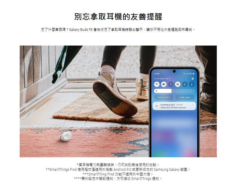 別忘拿取耳機的友善提醒忘了什麼東西嗎?Galaxy Buds  在你忘了拿取耳機時發出警示讓你不用從大老遠跑回來尋找。12:5 ,  4 Find  Bus FE   *當耳機電力耗盡離線時,仍可找到最後使用的地點。**SmartThings Find 應用程式僅適用於搭載 Android 9.0 或更新版本的 Samsung Galaxy 裝置。SmartThing Find 功能不適用於中國大陸。****需於設定中通知,方可接收 SmartThings 通知。