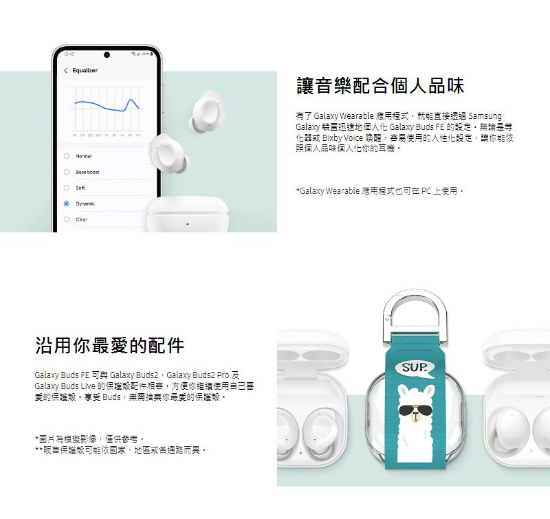 Equalizer讓音樂配合個人品味有了 Galaxy Wearable 應用程式,就能直接透過 SamsungGalaxy 裝置迅速地個人化 Galaxy Buds FE 的設定無論是等化器或 Bixby Voice 喚醒,容易使用的人性化設定,讓你能依照個人品味個人化你的耳機。  Clear*Galaxy Wearable 應用程式也在  上使用。沿用你最愛的配件Galaxy Buds FE 可 Galaxy 、Galaxy  Pro Galaxy Buds Live 的保護配件相容,方便你繼續使用自己喜愛的保護殼。享受 Buds,無需捨棄你最愛的保護殼。*圖片為模擬影像,僅供參考。**販售保護殼可能依國家、地區或各通路而異。DSUP