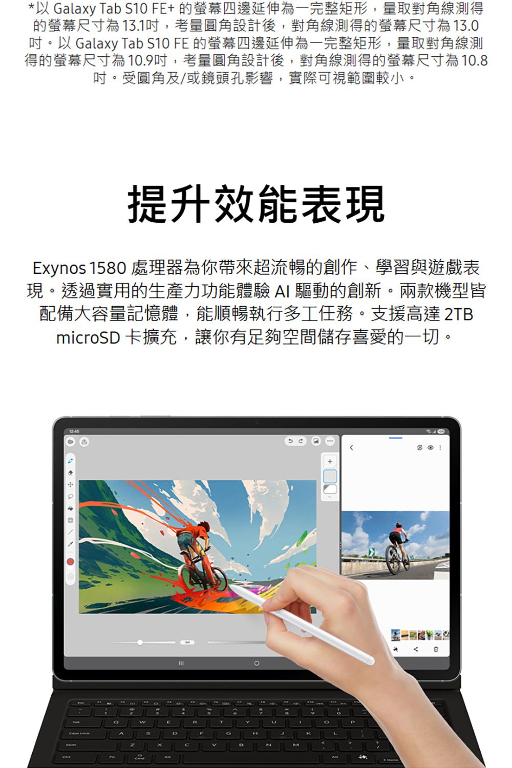 *以 Galaxy Tab S1 FE+ 的四邊延伸為一完整矩形,量取對角線測得的尺寸為1.1,考量圓角設計後,對角線測得的螢幕尺寸為13.0以 Galaxy Tab S10 FE 的螢幕四邊延伸為一完整矩形,量取對角線測得的螢幕尺寸為10.9吋,考量圓角設計後,對角線測得的螢幕尺寸為10.8吋。受圓角及/或鏡頭孔影響,實際可視範圍較小。提升效能表現Exyos 1580 處理器為你帶來超流暢的創作、學習與遊戲表現。透過實用的生產力功能體驗 I 驅動的創新。兩款機型皆配備大容量記憶體,能順暢執行多工任務。支援高達 2TBmicroSD 卡擴充,讓你有足夠空間儲存喜愛的一切。12:45wADGnH3MKL 0