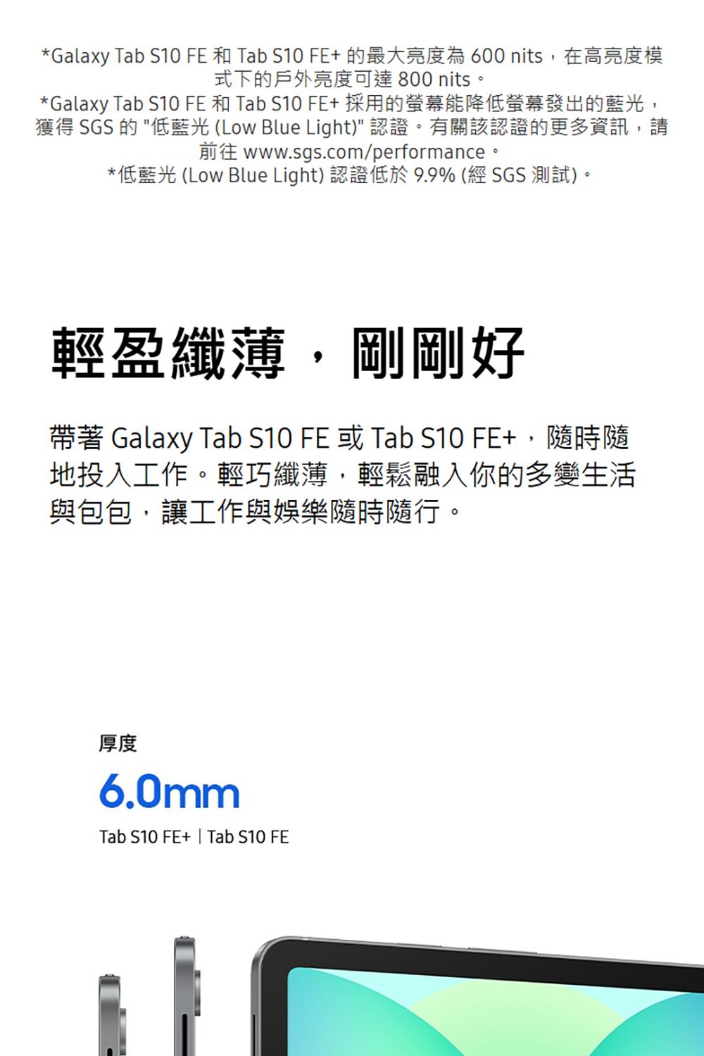 *Galaxy Tab S10 FE 和 Tab S10 FE+的最大亮度為600 nits,在高亮度模式下的戶外亮度可達800 nits。*Galaxy Tab S10 FE 和 Tab S10 FE+採用的螢幕能降低螢幕發出的藍光,獲得 SGS 的 低藍光 (Low Blue Light) 認證。有關該認證的更多資訊,請 www.sgs.com/performance*低藍光 (Low Blue Light) 認證低於9.9% (經SGS測試)。輕盈纖薄,剛剛好帶著 Galaxy Tab S10 FE 或 Tab S10 FE+,隨時隨地投入工作。輕巧纖薄,輕鬆融入你的多變生活與包包,讓工作與娛樂隨時隨行。厚度6.0mmTab S10 FE+ | Tab S10 FE