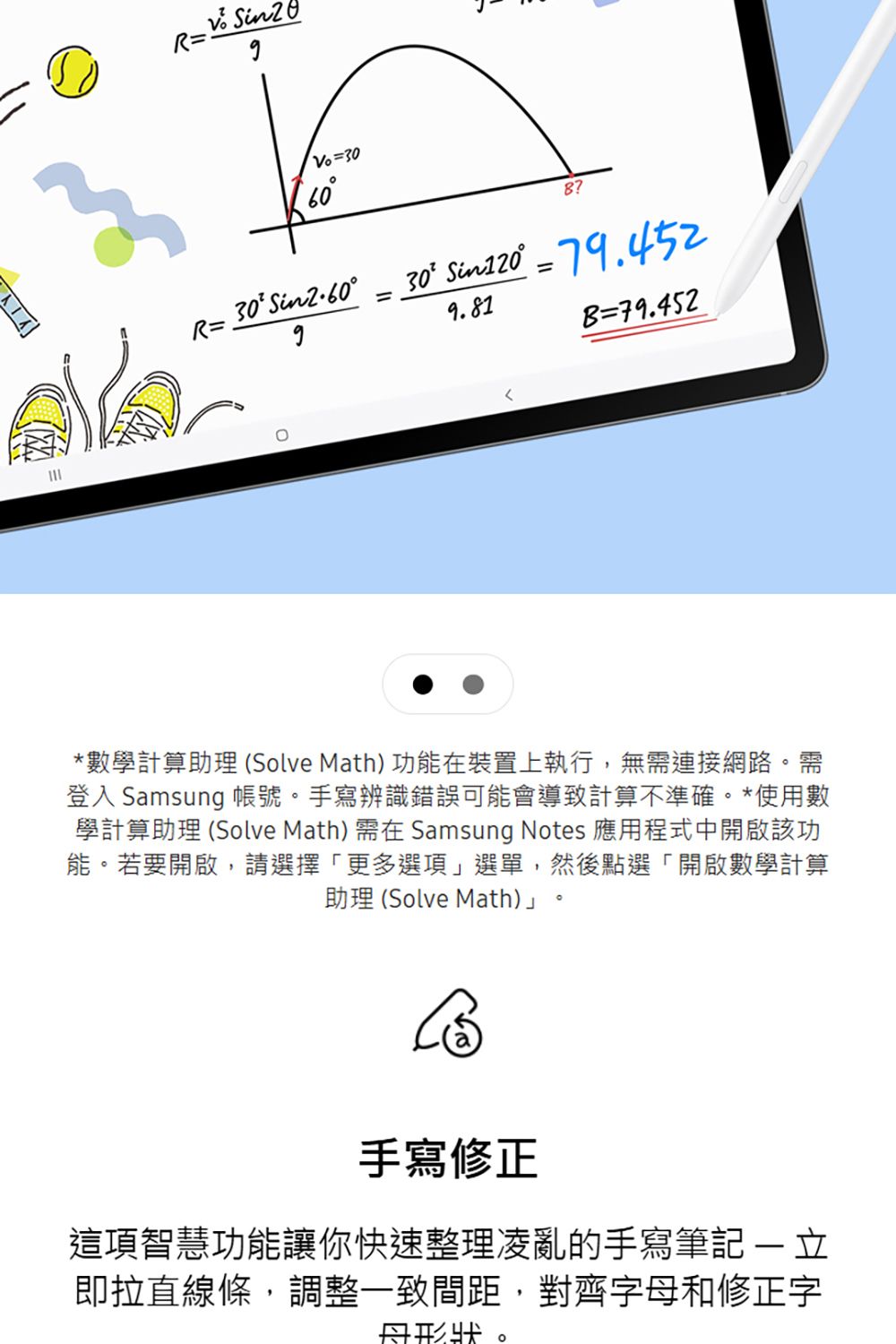R  300R=30Sin2.60=30 Sin120 = 79.4529.81B=79.452*數學計算助理 (Solve Math) 功能在裝置上執行,無連接網路。需登入 Samsung 帳號。手寫辨識錯誤可能會導致計算不準確。*使用數學計算助理 (Solve Math) 需在 Samsung Notes 應用程式中開啟該功能。若要開啟,請選擇「更多選項」選單,然後點選「開啟數學計算助理 (Solve Math)」6手寫修正這項智慧功能讓你快速整理凌亂的手寫 即拉直線條,調整一致間距,對齊字和修正字母形狀。