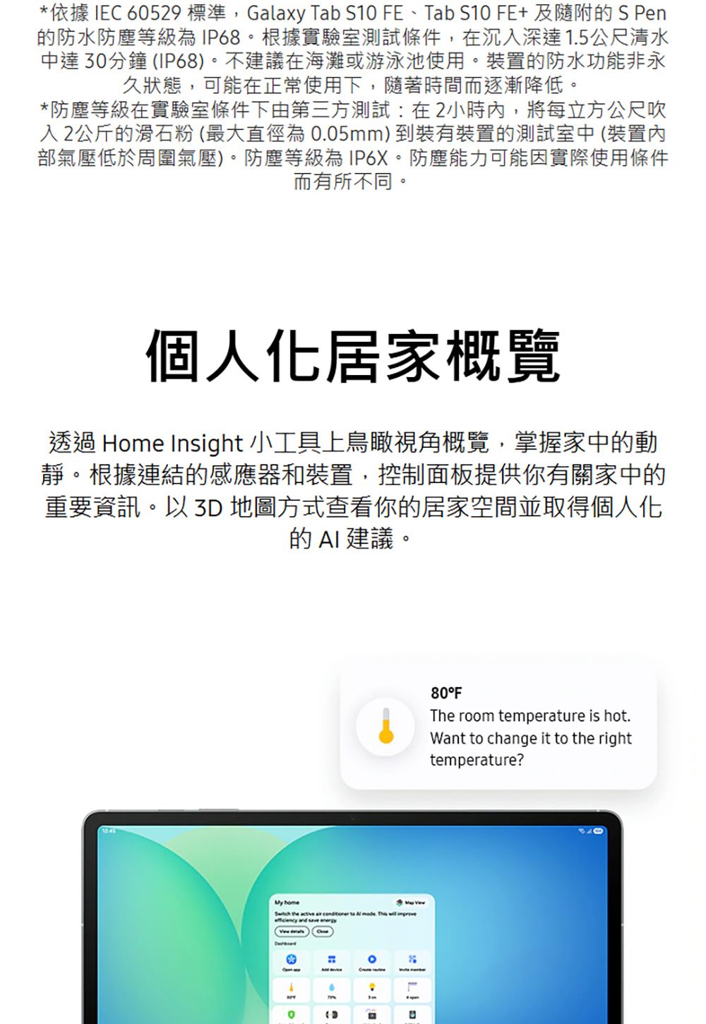 依據 IEC 60529 標準,Galaxy Tab S10 FE、Tab S10 FE+及隨附S Pen的防水防塵等級為IP68。根據實驗室測試條件,在沉深達15公尺清水中達30分鐘 IP68)。不建議在海灘或游泳池使用。裝置的防水功能非永久狀態,可能在正常使用下,隨著時間而逐漸降低。*防塵等級在實驗室條件下由第三方測試:在2小時內,將每立方公尺吹入2公斤的滑石粉(最大直徑為0.05mm)到裝有裝置的測試室中 (裝置內部氣壓低於周圍氣壓)。防塵等級為IP6X。防塵能力可能因實際使用條件而有所不同。個人化居家概覽透過 Home Insight 小工具上鳥瞰視角概覽,掌握家中的動靜。根據連結的感應器和裝置,控制面板提供你有關家中的重要資訊。以  地圖方式查看你的居家空間並取得個人化的  建議。My home       .   *(80°FThe room temperature is hot.Want to change it to the righttemperature?
