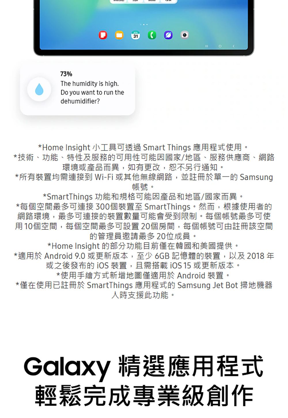 73%The humidity is high.Do you want to run thedehumidifier?31*Home Insight 小工具可透過Smart Things 應用程式使用。*技術、功能、特性及服務的可用性可能因國家/地區、服務供應商、網路環境或產品而異,如有更改,恕不另行通知。*所有裝置均需連接到 Wi-Fi 或其他無線網路,並註冊於單一的 Samsung帳號。*SmartThings 功能和規格可能因產品和地區/國家而異。*每個空間最多可連接300個裝置至 SmartThings。然而,根據使用者的網路環境,最多可連接的裝置數量可能會受到限制。每個帳號最多可使用10個空間,每個空間最多可設置20個房間,每個帳號可由註冊該空間的管理員邀請最多20位成員。*Home Insight 的部分功能目前僅在韓國和美國提供。*適用於 Android  或更新版本,至少6GB記憶體的裝置,以及 2018 年或之後發布的 裝置,且需搭載iOS 或更新版本。*使用手繪方式新增地圖僅適用於 Android 裝置。*僅在使用已註冊於 SmartThings 應用程式的 Samsung Jet Bot 掃地機器人時支援此功能。Galaxy 精選應用程式輕鬆完成專業級創作