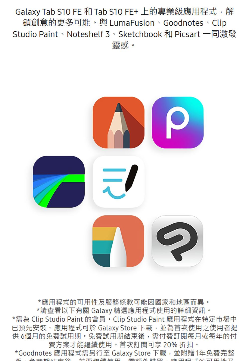 Galaxy Tab S10 FE 和 Tab S10 FE+上的專業級應用程式,解鎖創意的更多可能。與 LumaFusion、Goodnotes、ClipStudio aint、Noteshelf 3、Sketchbook 和 Picsart 一同激發靈感。P*應用程式的可用性及服務條款可能因國家和地區而異。*請查看以下有關 Galaxy 精選應用程式使用的詳細資訊。*需為 Clip Studio Paint 的會員。Clip Studio Paint 應用程式在特定市場中已預先安裝。應用程式可於 Galaxy Store 下載,並為首次使用之使用者提供6個月的免費試用期。免費試用期結束後,需付費訂閱每月或每年的付費方案才能繼續使用。首次訂閱可享20%折扣。*Goodnotes 應用程式需另行至 Galaxy Store 下載,並附贈1年免費完整
