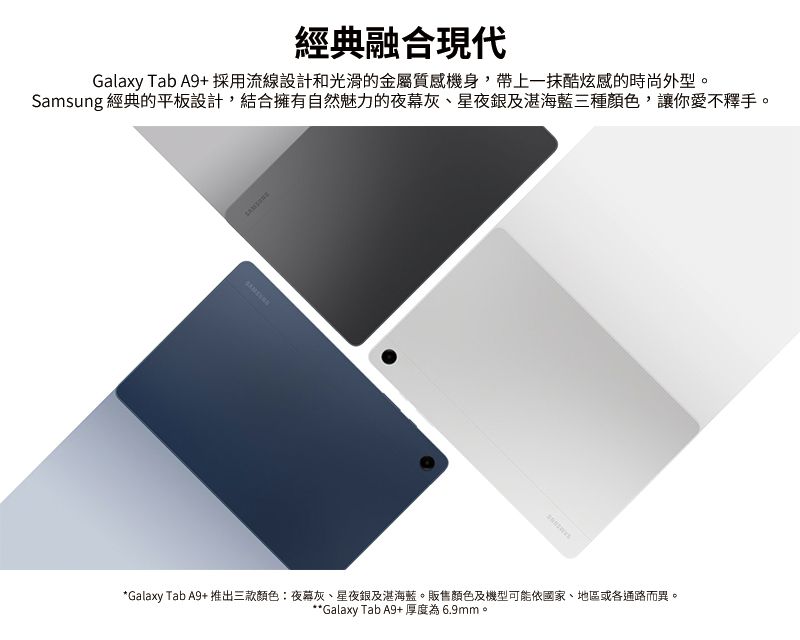 經典融合現代Galaxy Tab A9+ 採用流線設計和光滑的金屬質感機身,帶上一抹酷炫感的時尚外型Samsung 經典的平板設計,結合擁有自然魅力的夜幕灰、星夜銀及湛海藍三種顏色,讓你愛不釋手。SAMSONE*Galaxy Tab A9+ 推出三款顏色:夜暮灰、星夜銀及湛海藍。販售顏色及機型可能依國家、地區或各通路而異。**Galaxy Tab A9+厚度為6.9mm。