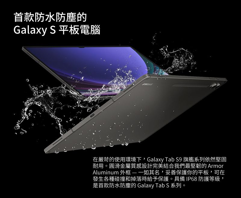 首款防水Galaxy S 平板電腦在嚴苛的使用環境下,Galaxy Tab S9 旗艦系列依然堅固耐用。圓滑金屬質感設計完美結合我們最堅韌的 ArmorAluminum 外框一如其名,妥善保護你的平板,可在發生各種碰撞和掉落時給予保護。具備IP68 防護等級,是首款防水防塵的 Galaxy Tab S 系列。