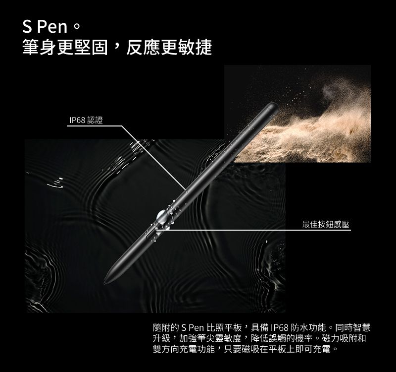 S Pen 筆身更堅固,反應更敏捷IP68認證最佳按鈕感壓隨附的 S Pen 比照平板,具備IP68 防水功能。同時智慧升級,加強筆尖靈敏度,降低誤觸的機率。磁力吸附和雙方向充電功能,只要磁吸在平板上即可充電。