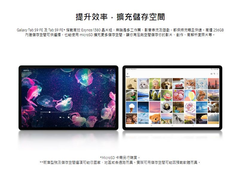 提升效率,擴充儲存空間Galaxy Tab S9 FE 及 Tab S9 FE+ 搭載高效 Exynos1380 晶片組,無論是多工作業、影音串流及遊戲,都保持流暢且快速。高達 256GB內建儲存空間可供選擇,也能使用 microSD 擴充更多儲存空間,讓你有足夠空間儲存你的影片、創作、高解析度照片等。*MicroSD 卡需另行購買。**販售型號及儲存空間選項可能依國家、地區或各通路而異。實際可用儲存空間可能因預載軟體而異。