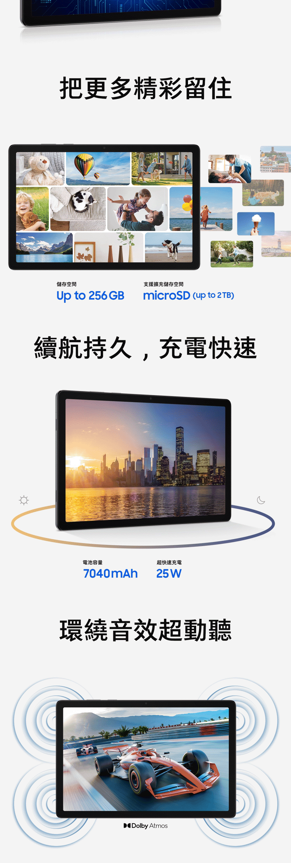 把更多精彩留住儲存空間支援擴充儲存空間Up to 256GBmicroSD (up to 2TB)續航持久,充電快速電池容量7040mAh超快速充電25W環繞音效超動聽Dolby Atmos