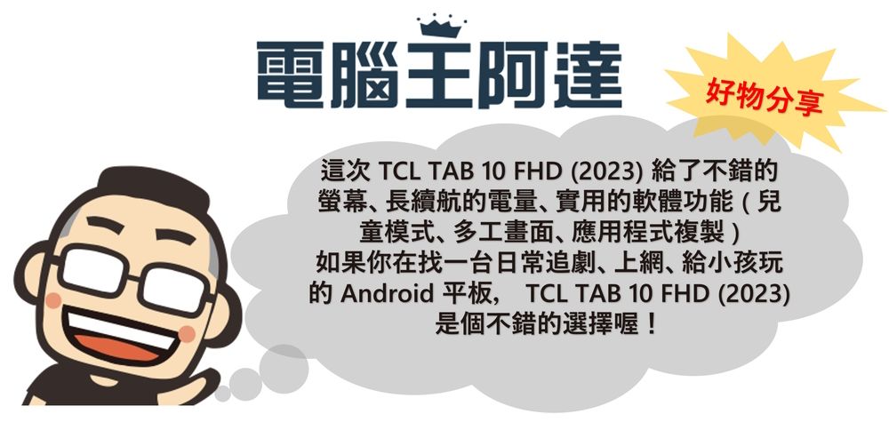 電腦王阿達好物分享這次 TCL TAB 10 FHD (2023) 給了不錯的螢幕長續航的電量實用的軟體功能(兒童模式多工畫面應用程式複製)如果你在找一台日常追劇上網給小孩玩的 Android 平板, TCL TAB 10 FHD (2023)是個不錯的選擇喔!