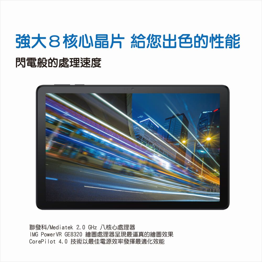 強大8核心晶片 給您出色的性能閃電般的處理速度聯發科/Mediatek 2.0 GHz 八核心處理器 PowerVR GE8320 繪圖處理器呈現最逼真的繪圖效果CorePilot 4.0 技術以最佳電源效率發揮最適化效能