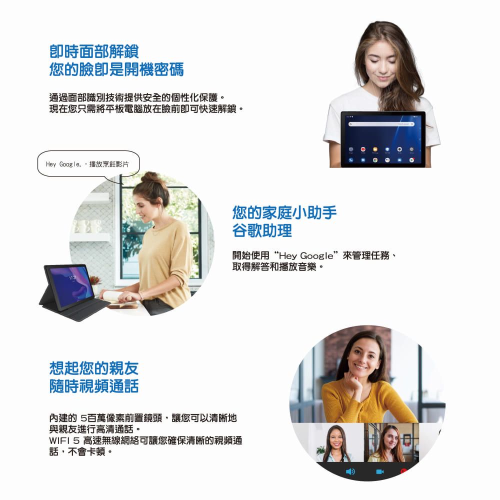 卽時面部解鎖您的臉卽是開機密碼通過面部識別技術提供安全的個性化保護現在您只需將平板電腦放在臉前即可快速解鎖。Hey Google.播放烹飪影片想起您的親友隨時視頻通話您的家庭小助手谷歌助理開始使用“Hey Google”來管理任務、取得解答和播放音樂。內建的 百萬像素前置鏡頭,讓您可以清晰地與親友進行高清通話。WIFI 5 高速無線網絡可讓您確保清晰的視頻通話,不會卡頓。。