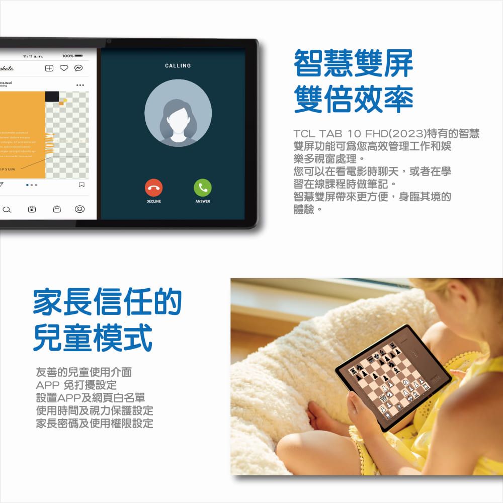100%DCLINECALLING家長信任的兒童模式友善的兒童使用介面APP 免打擾設定設置APP及網頁白名單使用時間及視力保護設定家長密碼及使用權限設定ANSWER智慧雙屏雙倍效率TCL TAB 10 FHD(2023)特有的智慧雙屏功能可爲您高效管理工作和娛樂多視窗處理。您可以在看電影時聊天或者在學習在線課程時做筆記。智慧雙屏帶來更方便,身臨其境的體驗。E