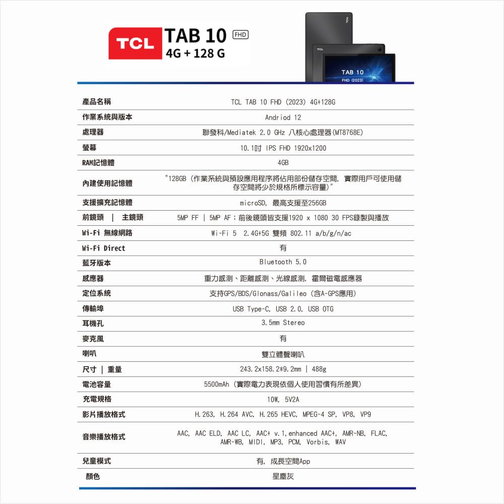 TCL產品名稱作業系統與版本處理器螢幕RAM記憶體內建使用記憶體支援擴充記憶體前鏡頭 主鏡頭Wi-Fi 無線網路Wi-Fi Direct藍牙版本感應器定位系統傳輸埠耳機孔麥克風喇叭尺寸  重量電池容量充電規格影片播放格式音樂播放格式兒童模式顏色TAB 10  4G + 128 GTCL TAB 10 FHD(2023) 4G+128GAndriod 12聯發科/Mediatek 2.0 GHz 八核心處理器(MT8768E)10.1吋IPS FHD 192012004GBTAB 10FHD (20231"128GB(作業系統與預設應用程序將佔用部份儲存空間實際用戶可使用儲存空間將少於規格所標示容量)microSD最高支援至256GB5MP FF | 5MP AF;前後鏡頭皆支援1920 x 1080 30 FPS錄製與播放Wi-Fi 5 +5G 雙頻11 a/b/g/n/eBluetooth 5.0重力感測、距離感測、光線感測霍爾磁電感應器支持GPS/BDS/Glonass/Galileo(含A-GPS應用)USB Type-CUSB 2.0USB OTG3.5mm Stereo雙立體聲喇叭243. 2x158. 29. 2mm | 488g5500mAh(實際電力表現依個人使用習慣有所差異) 5V2AH. 263H. 264 AVC.H. 265 HEVCMPEG-4 AACAAC ELD,AAC + v. 1, enhanced AAC+,AMR-NB,FLAC,AMR-WB,MIDI,MP3,PCM,Vorbis, WAV有,成長空間App星塵灰