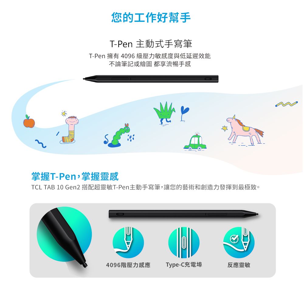 您的工作好幫手T-Pen 主動式手寫筆T-Pen 擁有 4096級壓力敏感度與低延遲效能不論筆記或繪圖都享流暢手感掌握T-Pen,掌握靈感TCL TAB 10 Gen2 搭配超靈敏T-Pen主動手寫筆,讓您的藝術和創造力發揮到最極致。4096階壓力感應Type-C充電埠反應靈敏