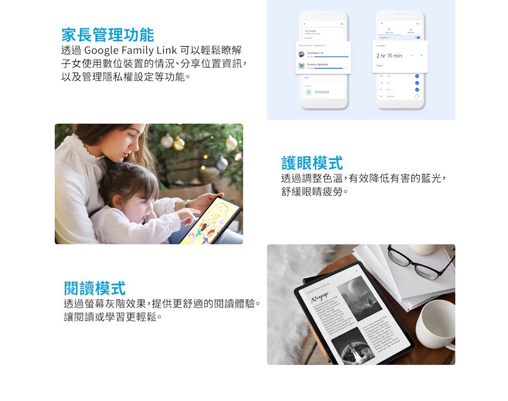 家長管理功能透過 Google Family Link 可以輕鬆瞭解子女使用數位裝置的情況、分享位置資訊,以及管理隱私權設定等功能 閱讀模式透過螢幕灰階效果,提供更舒適的閱讀體驗。讓閱讀或學習更輕鬆。2 hr 15 min。護眼模式透過調整色溫,有效降低有害的藍光,舒緩眼睛疲勞。