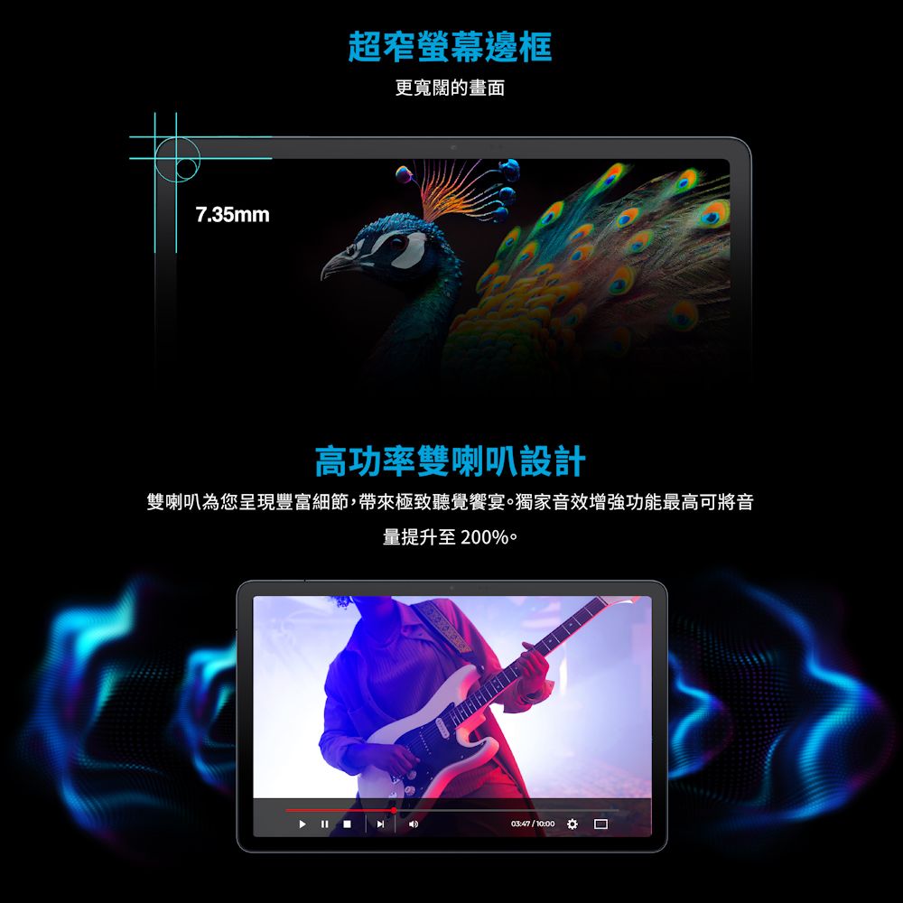 7.35mm超窄螢幕邊框更寬闊的畫面高功率雙喇叭設計雙喇叭為您呈現豐富細節,帶來極致聽覺饗宴獨家音效增強功能最高可將音量提升至200%03:47 / 10:00