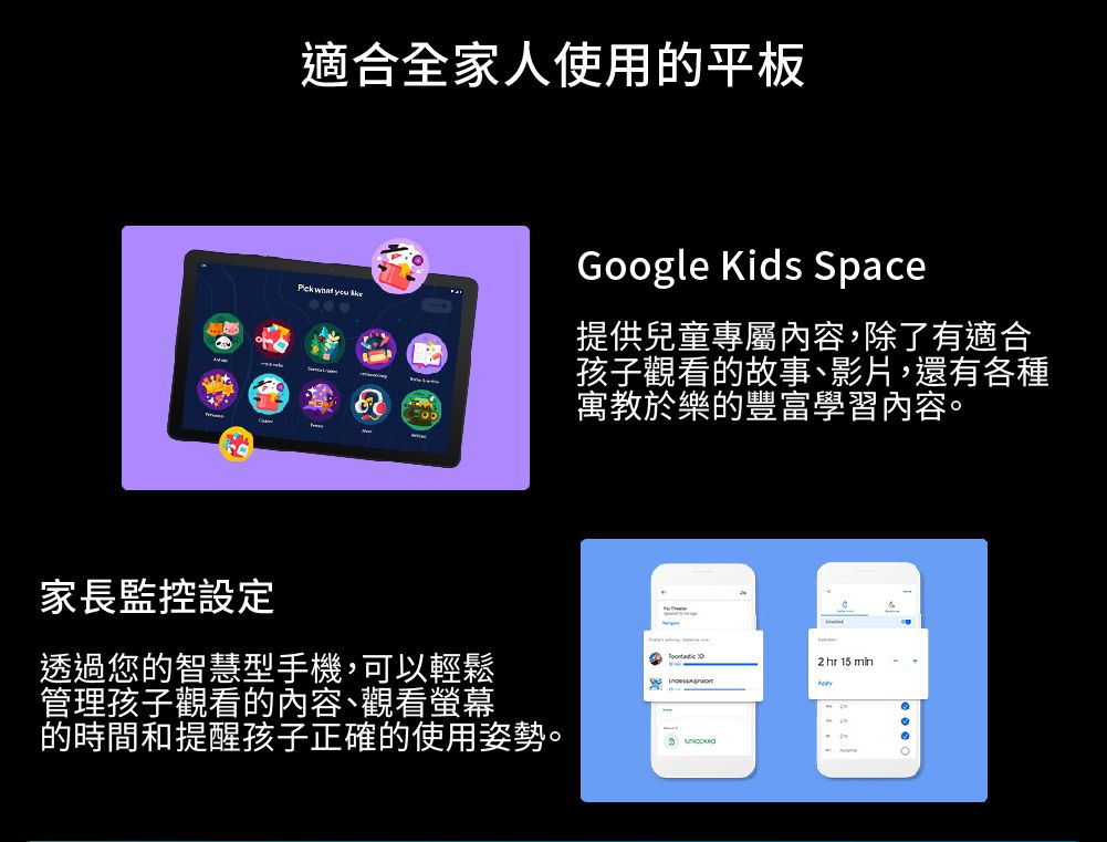 適合全家人使用的平板   Google Kids Space提供兒童專屬內容,除了有適合孩子觀看的故事、影片,還有各種寓教於樂的豐富學習內容2 hr 15 min家長監控設定透過您的智慧型手機,可以輕鬆管理孩子觀看的內容、觀看螢幕的時間和提醒孩子正確的使用姿勢。 。