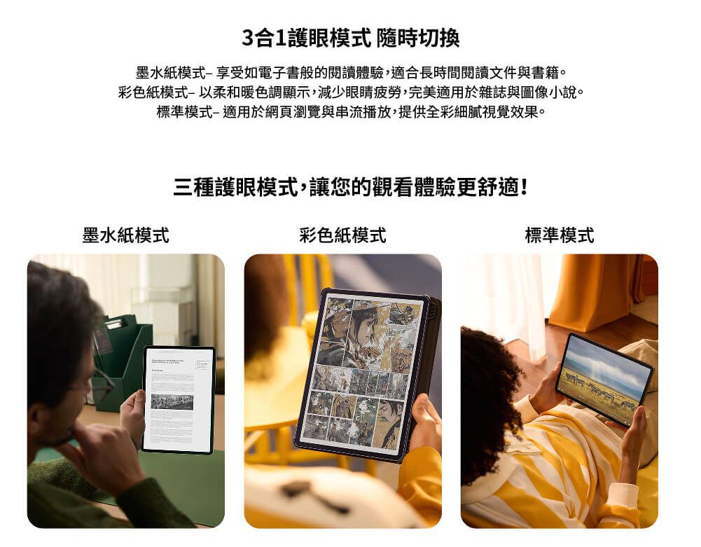 3合1護眼模式 隨時切換墨水紙模式享受如電子書般的閱讀體驗,適合長時間閱讀文件與書籍。彩色紙模式以柔和暖色調顯示,減少眼睛疲勞,完美適用於雜誌與圖像小說。標準模式適用於網頁瀏覽與串流播放,提供全彩細膩視覺效果。墨水紙模式三種護眼模式,讓您的觀看體驗更舒適!彩色紙模式標準模式