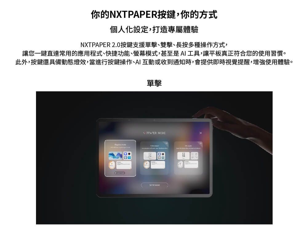 你的NXTPAPER按鍵,你的方式個人化設定,打造專屬體驗NXTPAPER 2.0按鍵支援單擊、雙擊、長按多種操作方式,讓您一鍵直達常用的應用程式、快捷功能、螢幕模式,甚至是AI工具,讓平板真正符合您的使用習慣。此外,按鍵還具備動態燈效,當進行按鍵操作、AI互動或收到通知時,會提供即時視覺提醒,增強使用體驗。單擊 ER