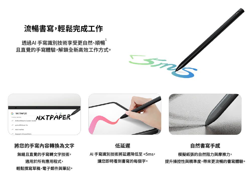 流暢書寫輕鬆完成工作透過AI手寫識別技術享受更自然順暢且直覺的手寫體驗,解鎖全新高效工作方式。NXTPAPER將您的手寫內容轉換為文字低自然書寫手感無縫且直覺的手寫轉文字技術,適用於所有應用程式,AI 手寫識別技術將延遲降低至5ms,模擬紙張的自然阻力與摩擦力,讓您即時看到書寫的每個字。提升操控性與精準度,帶來更流暢的書寫體驗。輕鬆撰寫草稿、電子郵件與筆記。