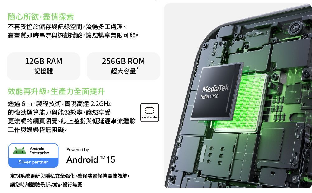 隨心所欲,盡情探索不再妥協於儲存與記錄空間,流暢多工處理、高畫質即時串流與遊戲體驗,讓您暢享無限可能。256GB ROM超大容量12GB RAM記憶體效能再升級,生產力全面提升透過 製程技術,實現高達2.2GHz的強勁運算能力與能源效率,讓您享受6nm chip更流暢的網頁瀏覽、線上遊戲與低延遲串流體驗工作與娛樂皆無阻礙。AndroidPowered byEnterpriseAndroid  15Silver partner定期系統更新與隱私安全強化,確保裝置保持最佳效能,讓您時刻體驗最新功能,暢行無憂。MediaTekhelio
