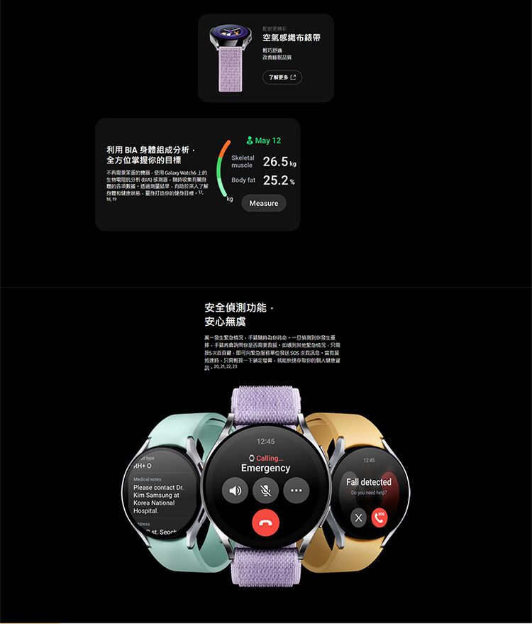 配對空氣感布錶帶輕巧改善品質了解更多利用 BI 身組成分析全方位掌握不再需要的機使用 Galaxy 的生物分析 (BIA 器收集有關身體的各項數據透過結果了解身體和健康的健身目標 May 12Skeletal 265kgmuscleBody fat 252%A   Please contact Dr.Kim Samsung atKorea NationalHospital.. Measure安全偵測功能安心無虞況测到你發生你是否需要如緊情況5次即可急發送  救援情只需一下鎖定,快速存取你的個人健康 CallingEmergency12:45Fall detected you need