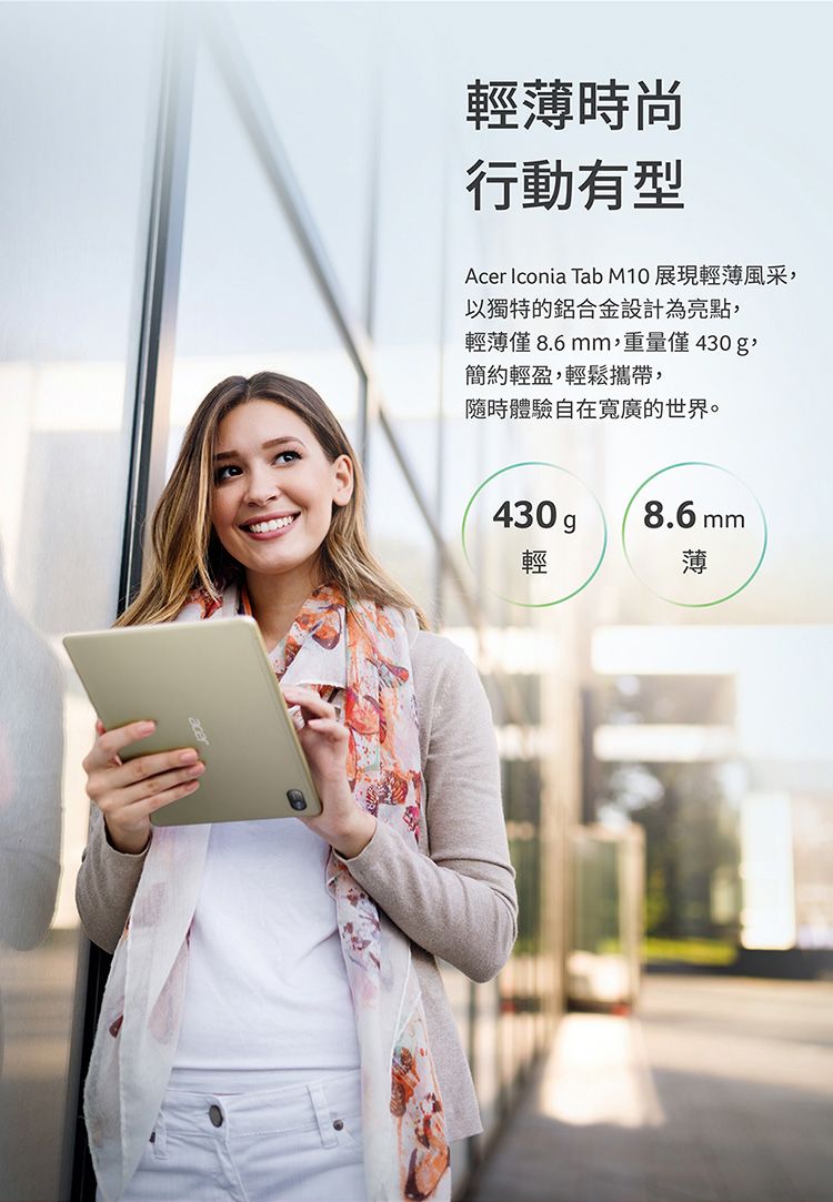 輕薄時尚行動有型Acer Iconia Tab M10 展現輕薄風采以獨特的鋁合金設計為亮點,輕薄僅8.6mm,重量僅430g,簡約輕盈,輕鬆攜帶,隨時體驗自在寬廣的世界。430g8.6 mm輕薄