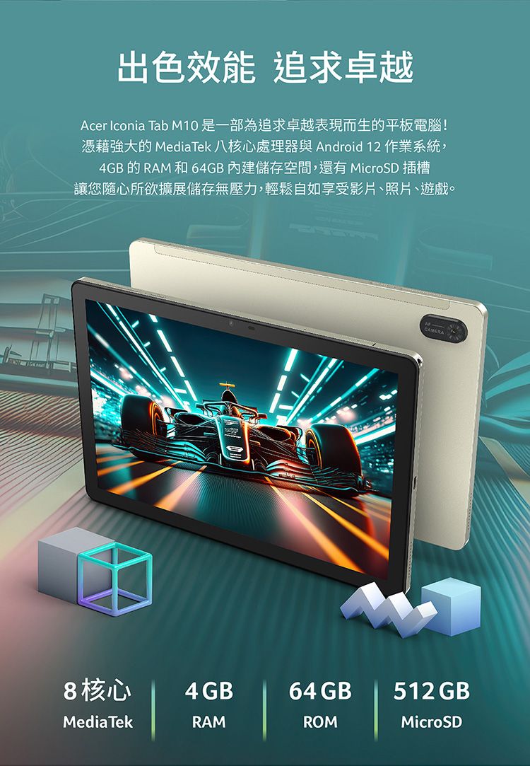 出色效能 追求卓越Acer Iconia Tab M10是一部為追求卓越表現而生的平板電腦!憑藉強大的 MediaTek 八核心處理器與 Android 12 作業系統,4GB的RAM 和64GB內建儲存空間,還有 MicroD 插槽讓您隨心所欲擴展儲存無壓力,輕鬆自如享受影片照片、遊戲。CAMERA S8核心4GB64 GB512GB®MediaTekRAMROMMicroSD