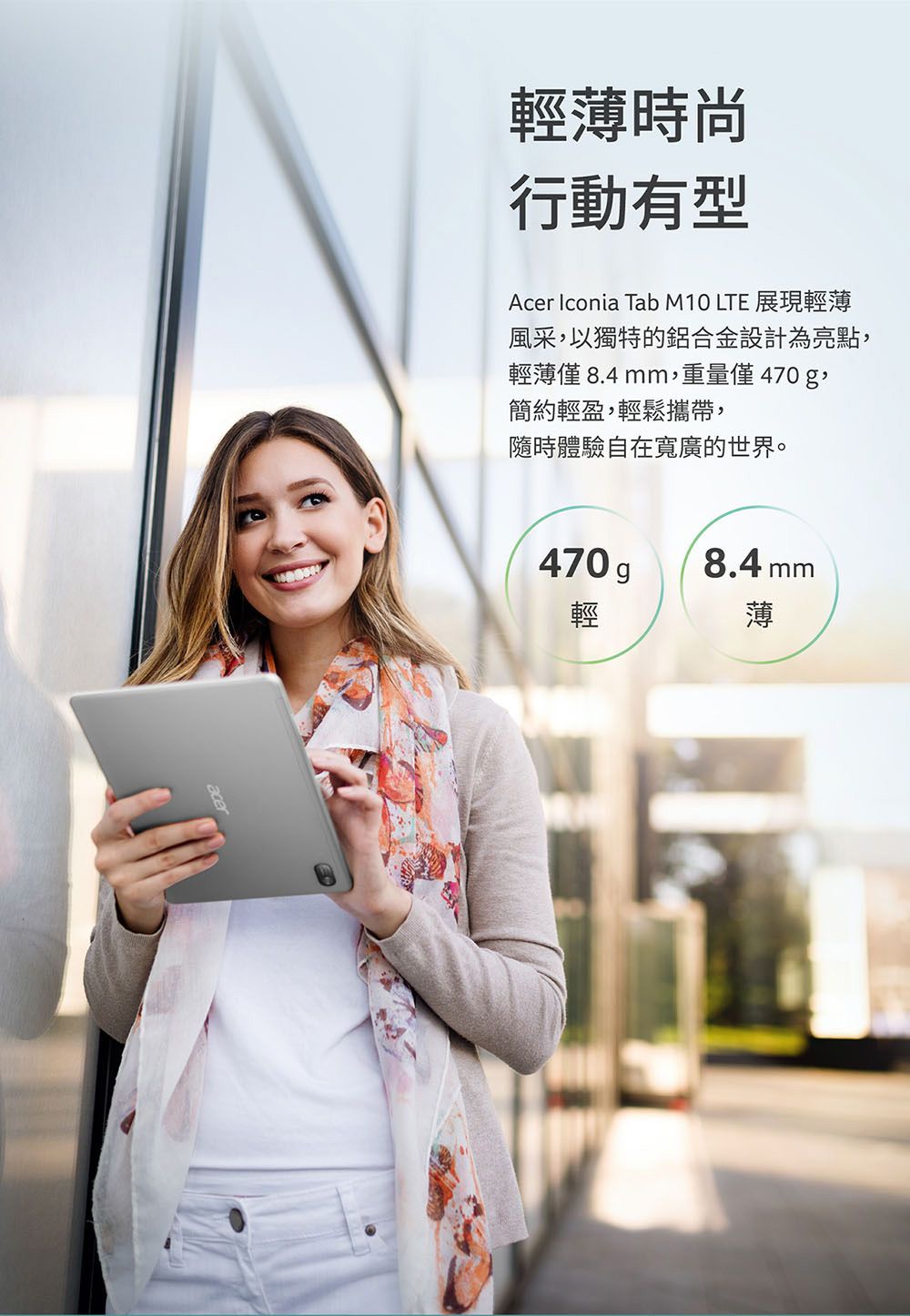 輕薄時尚行動有型Acer Iconia Tab M10 LTE 展現輕薄風采,以獨特的鋁合金設計為亮點,輕薄僅 8.4mm,重量僅470g,簡約輕盈,輕鬆攜帶,隨時體驗自在寬廣的世界。470 g8.4 mm輕薄