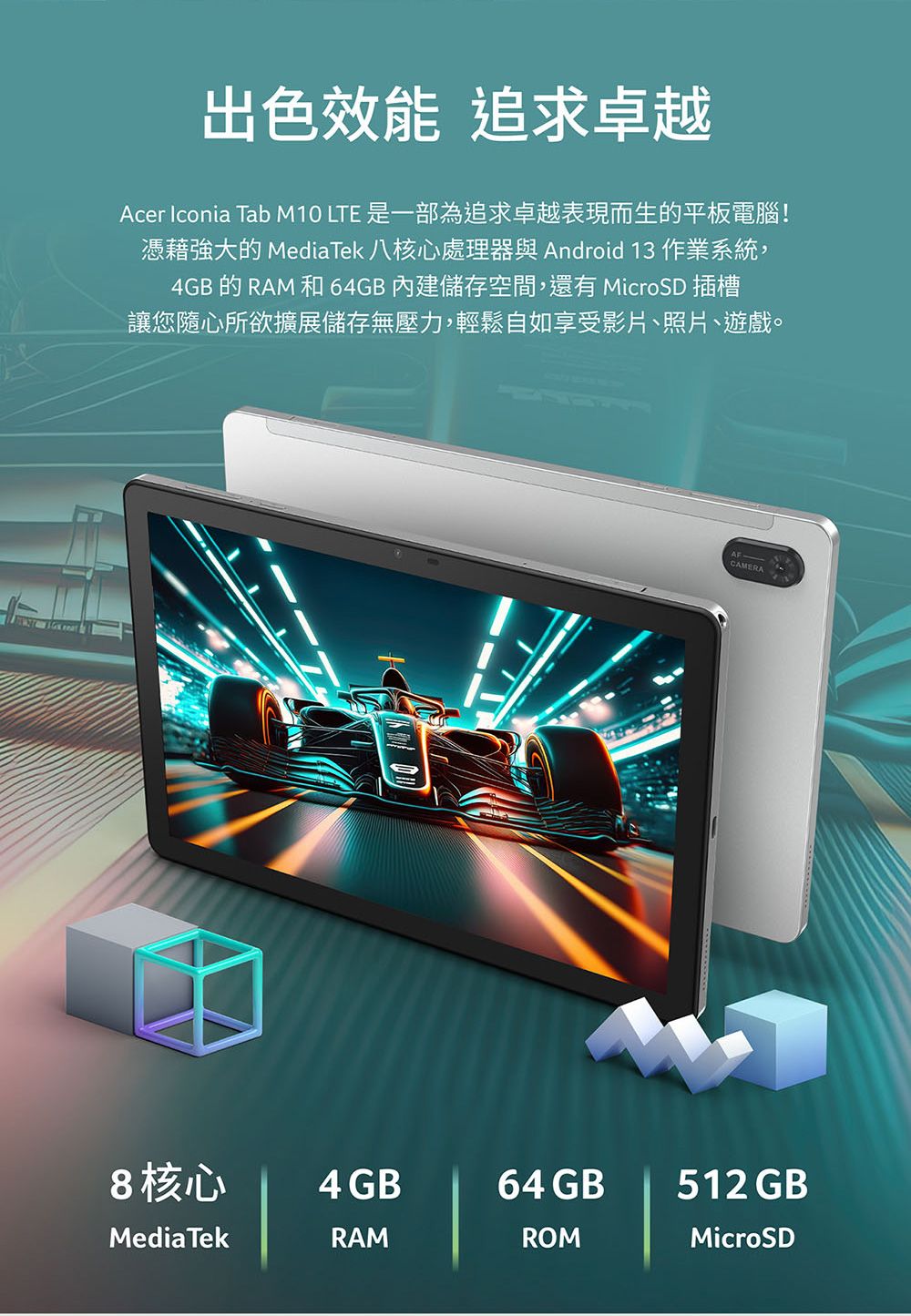 出色效能 追求卓越Acer Iconia Tab M10 LTE 是一部為追求卓越表現而生的平板電腦!憑藉強大的 MediaTek 八核心處理器與 Android 13 作業系統,4GB的RAM和64GB內建儲存空間,還有 MicroSD 插槽讓您隨心所欲擴展儲存無壓力,輕鬆自如享受影片照片、遊戲。CAMERA8核心4GB64 GB512 GBMediaTekRAMROMMicroSD