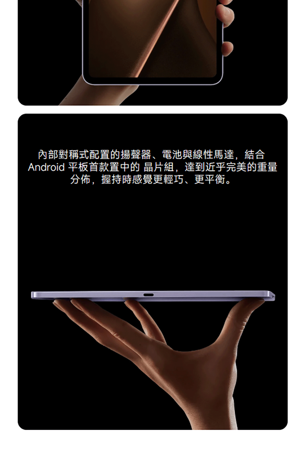內部對稱式配置的揚聲器、電池與線性馬達,結合Android 平板首款置中的 組,達到近乎完美的重量分佈,握持時感覺更輕巧、更平衡。