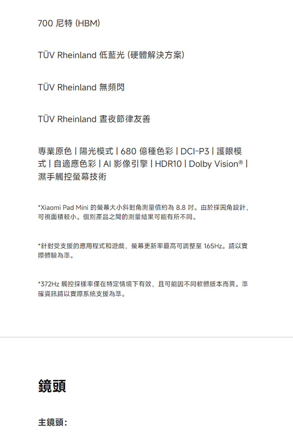 700 尼特 (HBM)TÜV Rheinland 低藍光(硬體解決方案)TÜV Rheinland 無頻閃TÜV Rheinland晝夜節律友善專業原色陽光模680億種色彩  DCI-P3護眼模式  自適應色彩 | 影像引擎 | HDR10 | Dolby Vision® |濕手觸控技術* Xiaomi Pad Mini 的大小斜對角測量值約為8.8。由於採設計,可視面積較小。個別產品之間的測量結果可能有所不同。*針對受支援的應用程式和遊戲,螢幕更新率最高可調整至 165Hz。請以實際體驗為準。*372Hz 觸控採樣率僅在特定情境下有效,且可能因不同軟體版本而異。準確資訊請以實際系統支援為準。鏡頭主鏡頭:
