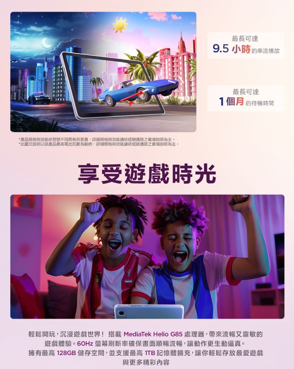 *產品規格與效能依型號不同而有所差異,詳細規格與效能請依經銷通路之賣場說明為主。*此圖文說明以該產品最高電池瓦數為範例,詳細規格與效能請依經銷通路之賣場說明為主。最長可達9.5小時的串流播放享受遊戲時光最長可達1個月的待機時間輕鬆開玩,沉浸遊戲世界!搭載 MediaTek Helio G85 處理器,帶來流暢又靈敏的遊戲體驗。60Hz 刷新率確保畫面順暢流暢,讓動作更生動逼真。擁有最高 128GB 儲存空間,並支援最高ITB記憶體擴充,讓你輕鬆存放最愛遊戲與更多精彩內容