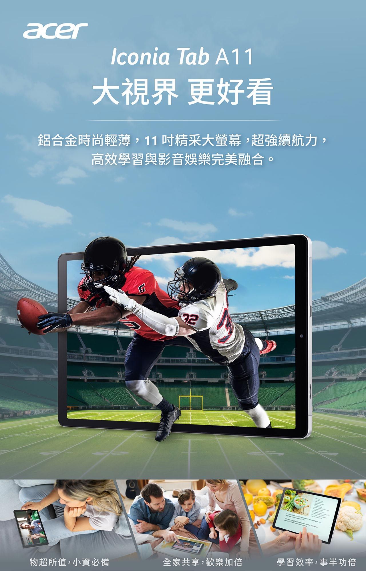 acerIconia Tab A11大視界 更好看鋁合金時尚輕薄,11精采大螢幕,超強續航力,高效學習與影音娛樂完美融合。32物超所值,小資必備全家共享,歡樂加倍學習效率,事半功倍
