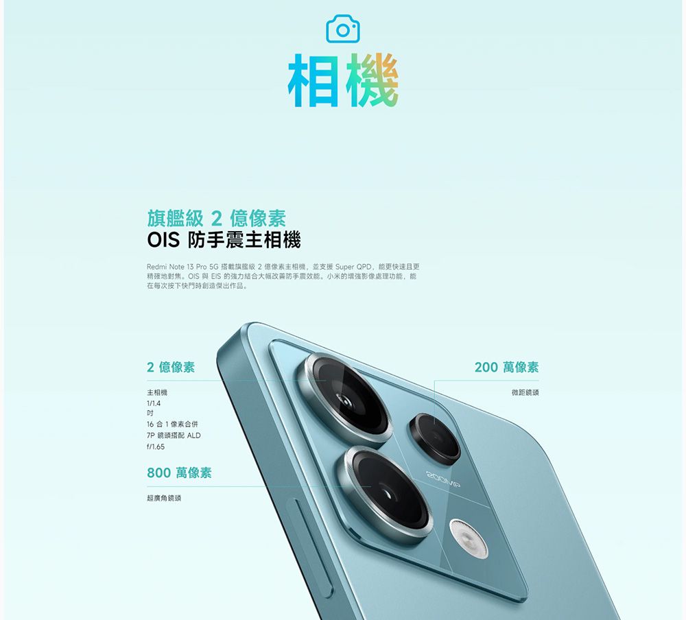 相機旗艦級2像素OIS防手震相機Redmi Note 13 Pro 5G 搭載旗艦級 2億像素主相機並支援 Super QPD,能更快速且更精確地對焦。OIS 與 EIS 的強力結大幅改善防手震效能。小米的增強影像處理功能,能在每次按下快門時創造傑出作品。2億像素主相機116合1像素合併7P 鏡頭搭配 ALDf/1.65800 萬像素超廣角鏡頭200 萬像素微距鏡頭