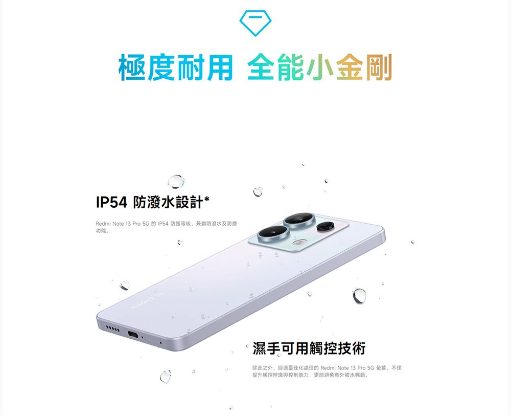 極度耐用 全能小金剛IP54 防潑水設計*Redmi Note 13 Pro   IP54 防護等級,兼顧防潑水及防塵濕手可用觸控技術除此之外,經過最佳化處理的 Redmi Note 13 Pro 5G ,不僅提升觸控辨識與控制能力,更能避免意外被水觸動。