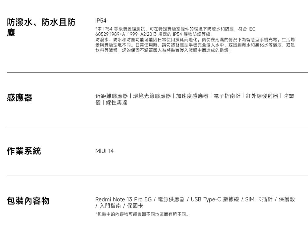 防潑水、防水且防塵IP54*本 IP54 等級裝置經測試,可在特定實驗室條件的環境下防潑水和防塵,符合 IEC60529:1989+A1:1999+A2:2013 規定的IP54異物防護等級。防潑水、防水和防塵功能可能因日常使用損耗而退化。請勿在潮濕的情況下為智慧型手機充電。生活場景與實驗環境不同。日常使用時,請勿將智慧型手機完全浸入水中,或接觸海水和氯化水等溶液,或是飲料等液體。您的保固不涵蓋因人為將裝置浸入液體中而造成的損壞。感應器近距離感應器環境光線感應器加速度感應器電子指南針紅外線發射器|陀螺儀|線性馬達作業系統MIUI 14包裝內容物Redmi Note 13 Pro 5G  電源供應器 / USB Type-C 數據線 / SIM 卡插針/保護殼/入門指南/保固卡*包裝中的內容物可能會因不同地區而有所不同。