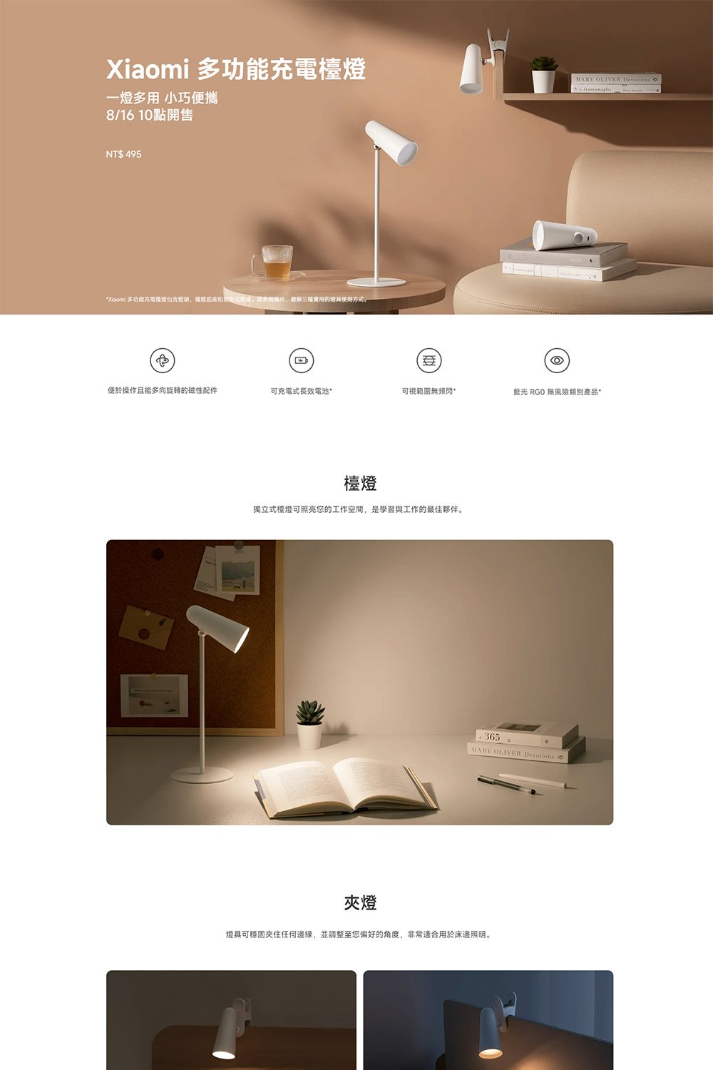 Xiaomi 多功能充電一多用 小巧便攜8/1610點開售NT$ 495*Xiaomi 多功能充電檯燈包含燈使用方式MARY  Devotions便於操作且能多向旋轉的磁性配件可充電式長效電池*可視範圍無藍光 RGO 無產品*檯燈獨立式檯燈可照亮您的工作空間,是學習與工作的最佳夥伴。365MARY OLIVER Devotions夾燈燈具可穩固夾住任何邊緣,並調整至您偏好的角度,非常適合用於床邊照明。