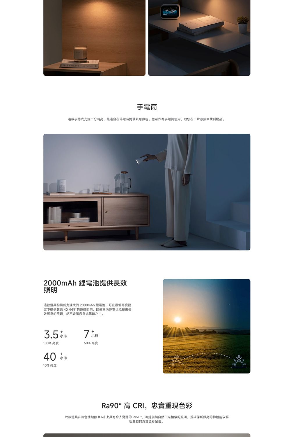 OLIVER手電筒手持式光源十分明亮,最適合在停電時提供緊急照明。也可作為手電筒使用,助您在一片漆黑中找到物品。2000mAh 電池提供長效照明這款燈具配備威力強大 2000mAh 鋰電池,可在最低亮度設定下提供超過 的連續照明,即使室內停電也能提供長效可靠的照明,絕不會讓您身處黑暗之中。3.5 +7小時100% 亮度+40 小時10% 亮度60%亮度Ra90* 高 ,忠實重現色彩此款燈具在演色性指數(CRI)上具有令人的 Ra90*,可提供與自然光相似的照明,並確保所照亮的物體能以明生動的真實色彩呈現。