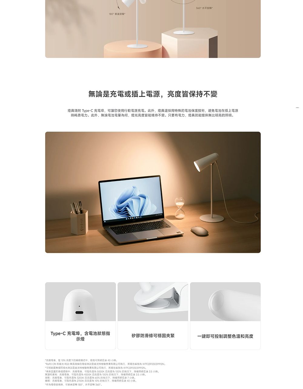 360垂直論是或插上源皆保持不變燈具 Type-C 埠讓您行動源此外燈具特殊電池保護技術避免電池插上電源電力此外無論電池電量何皆維持不變。只要電力燈具就能提供無比明亮的明。Type-C 充電埠含電池狀態指矽膠防滑條穩固夾緊一鍵即控制調整溫示燈充電 %亮度下的能中照小時。 CR 和 RGO 無有限公司 燈光测试由有限公司 WTF23F03039910N*置於中充電,可在 5000K 亮度100%的情况下, 小時。和書寫充電,可在 亮度100% 的情况下, 35 小時。:充電,可在色  亮度為60%的情况下,小時。:充的電後,可在色 2700K有10%的情况下,小時。*使用時,可 180°,水平 360°。