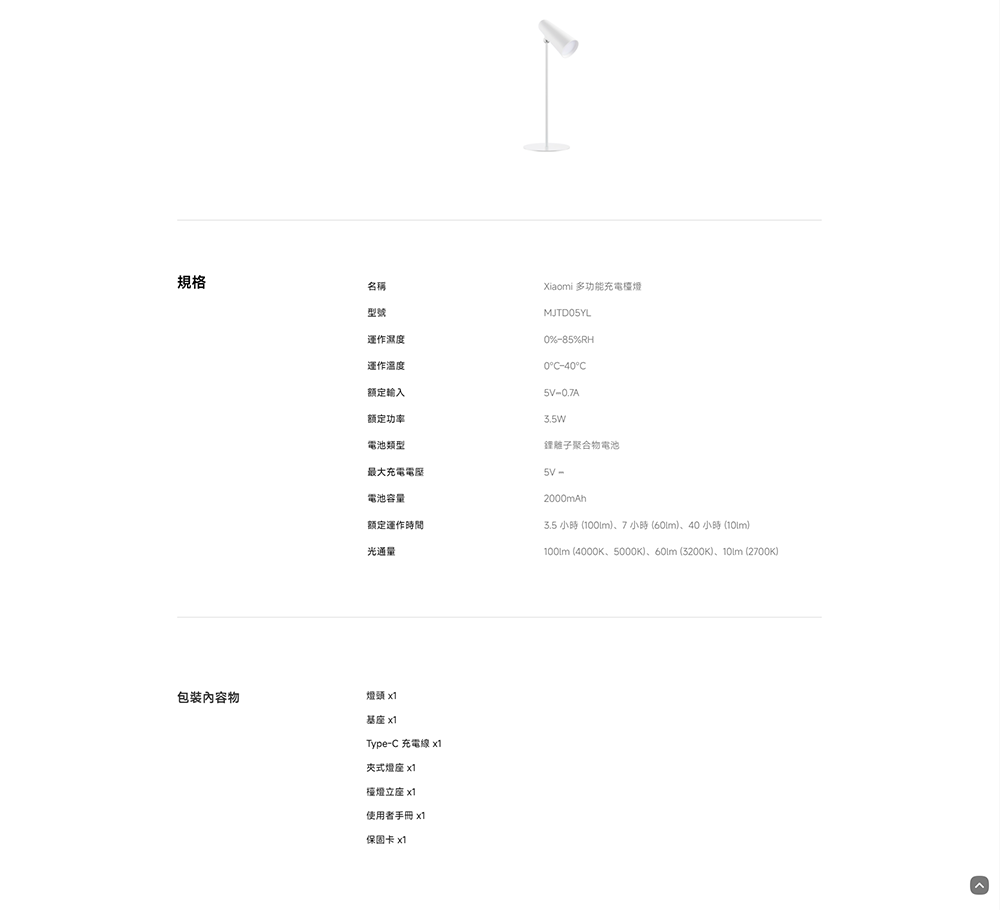規格名稱型號運作濕度運作溫度額定輸入额定功率電池類型最大充電電池容量额定運作時間光通量Xiaomi 多功能充電檯燈MJTD5YL0%85%RH0-40°C-0.7A3.5W鋰離子聚合物電池2000mAh3.5 小時(7小時(60m)、40 小時() (4000K、5000K)、 (3200K)、 (2700K)包裝內容物基座 x1Type-C 充電線 x1夾式燈座 x1檯燈立座 x1使用者手冊 x1保固卡 x1