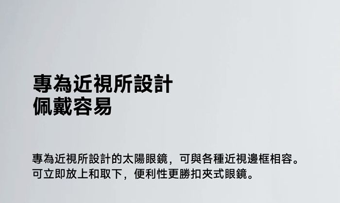 專為近視所設計佩戴容易專為近視所設計的太陽眼鏡,可與各種近視邊框相容。可立即放上和取下,便利性更勝扣夾式眼鏡。