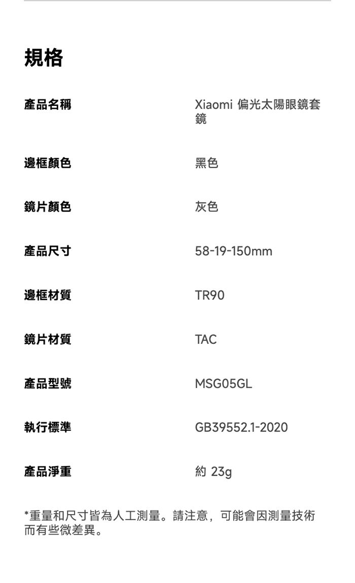 規格產品名稱邊框顏色Xiaomi 偏光太陽眼鏡套鏡黑色鏡片顏色產品尺寸灰色58-19-150mm邊框材質TR90鏡片材質產品型號執行標準TACMSG05GLGB39552.1-2020產品淨重約 23g*重量和尺寸皆為人工測量。請注意,可能會因測量技術而有些微差異。
