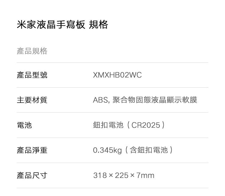 米家液晶手寫板 規格產品規格產品型號XMXHB02WC主要材質ABS, 聚合物固態液晶顯示軟膜電池鈕扣電池(CR2025)產品淨重0.345kg(含鈕扣電池)產品尺寸318x2257mm