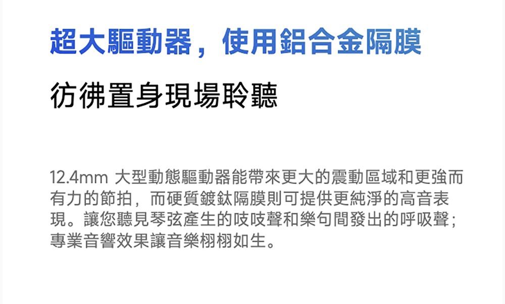 超大驅動器,使用鋁合金隔膜彷彿置身現場聆聽12.4mm 大型動態驅動器能帶來更大的震動區域和更強而有力的節拍,而硬質鍍鈦隔膜則可提供更純淨的高音表現。讓您聽見琴弦產生的吱吱聲和樂句間發出的呼吸聲;專業音響效果讓音樂栩栩如生。