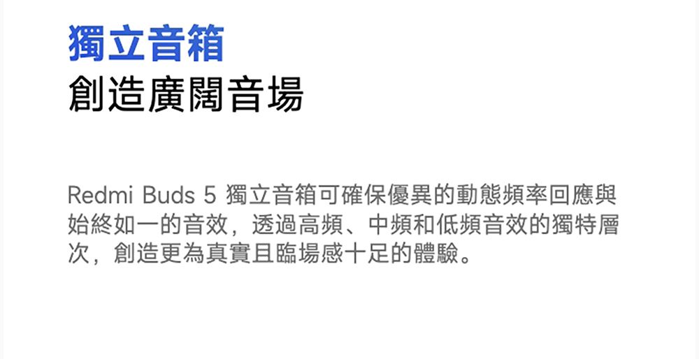 獨立音箱創造廣闊音場Redmi Buds 5獨立音箱可確保優異的動態頻率回應與始終如一的音效,透過高頻、中頻和低頻音效的獨特層次,創造更為真實且臨場感十足的體驗。