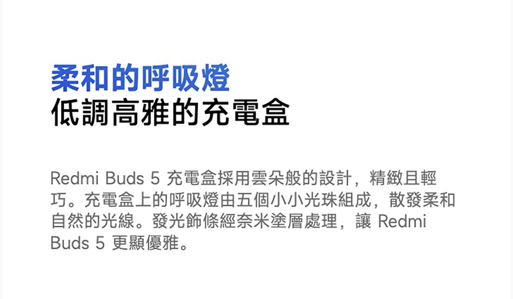 柔和的呼吸燈低調高雅的充電盒Redmi Buds 5充電盒採用雲朵般的設計,精緻且輕巧。充電盒上的呼吸燈由五個小小光珠組成,散發柔和自然的光線。發光飾條經奈米塗層處理, RedmiBuds 5 更顯優雅。